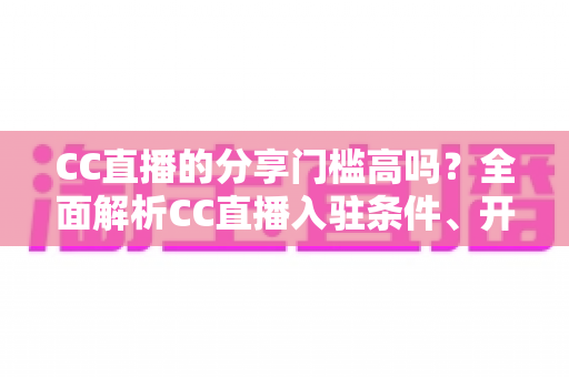 CC直播的分享门槛高吗?全面解析CC直播入驻条件、开播流程与降低门槛的实用攻略 CC直播的分享门槛高吗?全面解析CC直播入驻条件、开播流程与降低门槛的实用攻略