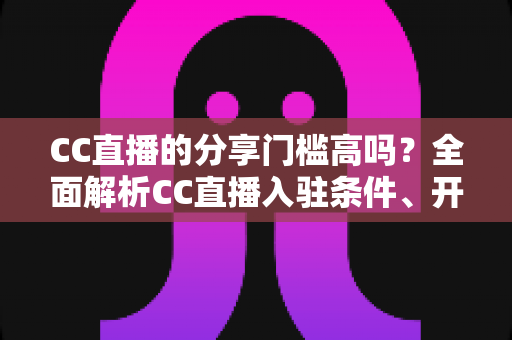 CC直播的分享门槛高吗？全面解析CC直播入驻条件、开播流程与降低门槛的实用攻略
