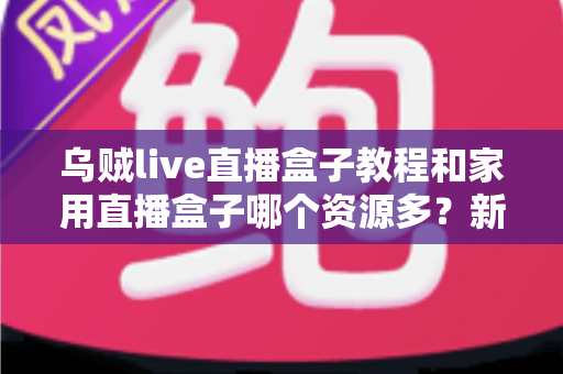 乌贼live直播盒子教程和家用直播盒子哪个资源多？新手必看的安装使用与选购全攻略