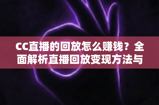 CC直播的回放怎么赚钱?全面解析直播回放变现方法与实操技巧 CC直播的回放怎么赚钱?全面解析直播回放变现方法与实操技巧