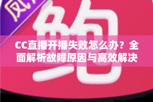 CC直播开播失败怎么办？全面解析故障原因与高效解决方案，助你快速恢复直播