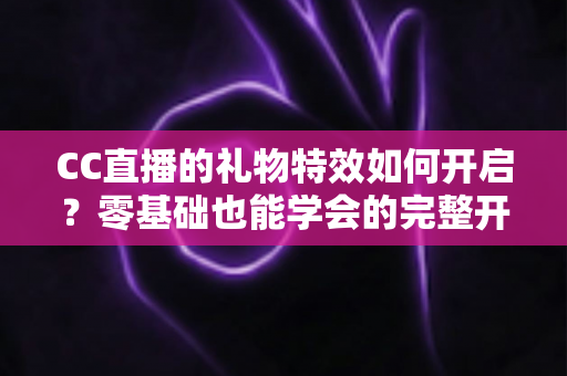 CC直播的礼物特效如何开启?零基础也能学会的完整开启教程与互动技巧全解析 CC直播的礼物特效如何开启?零基础也能学会的完整开启教程与互动技巧全解析