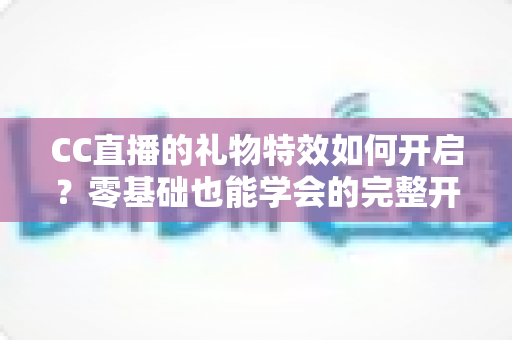 CC直播的礼物特效如何开启？零基础也能学会的完整开启教程与互动技巧全解析