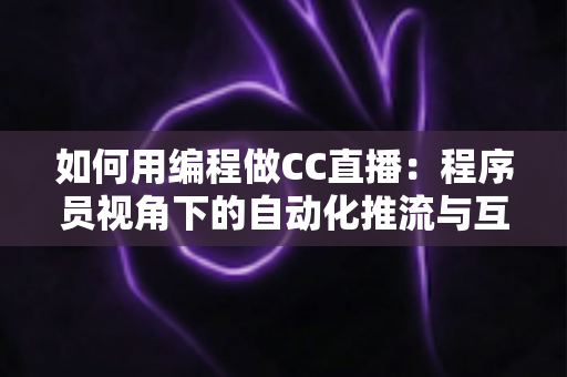 如何用编程做CC直播：程序员视角下的自动化推流与互动开发全攻略