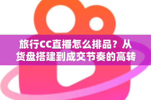 旅行CC直播怎么排品?从货盘搭建到成交节奏的高转化排品实战指南 旅行CC直播怎么排品?从货盘搭建到成交节奏的高转化排品实战指南