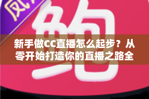新手做CC直播怎么起步？从零开始打造你的直播之路全攻略