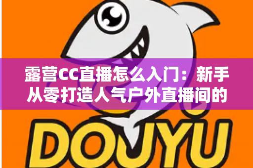 露营CC直播怎么入门:新手从零打造人气户外直播间的完整实战指南 露营CC直播怎么入门:新手从零打造人气户外直播间的完整实战指南