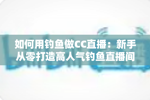 如何用钓鱼做CC直播：新手从零打造高人气钓鱼直播间的完整实战指南