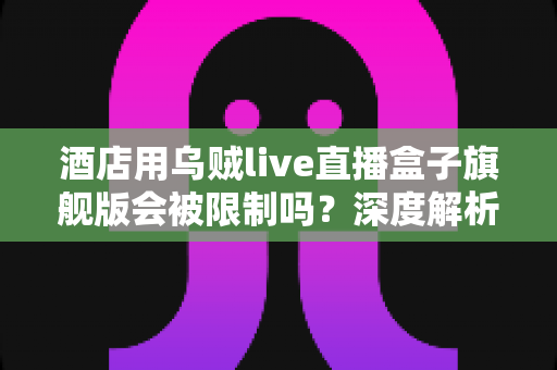 酒店用乌贼live直播盒子旗舰版会被限制吗？深度解析限制因素、风险来源与合规使用全攻略