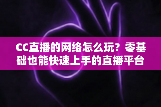 CC直播的网络怎么玩?零基础也能快速上手的直播平台全攻略 CC直播的网络怎么玩?零基础也能快速上手的直播平台全攻略