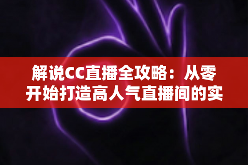 解说CC直播全攻略：从零开始打造高人气直播间的实战指南