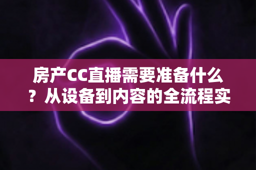 房产CC直播需要准备什么？从设备到内容的全流程实战准备指南