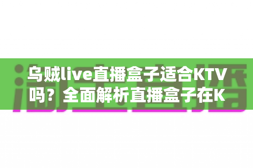 乌贼live直播盒子适合KTV吗？全面解析直播盒子在K歌场景的适配性与实用选购指南