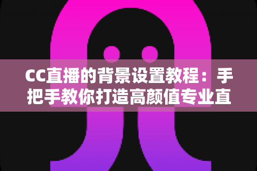 CC直播的背景设置教程：手把手教你打造高颜值专业直播间背景