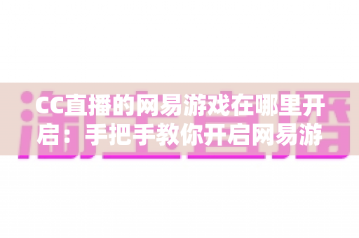 CC直播的网易游戏在哪里开启：手把手教你开启网易游戏直播的完整教程与实用指南