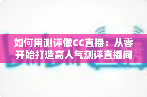 如何用测评做CC直播：从零开始打造高人气测评直播间的完整指南
