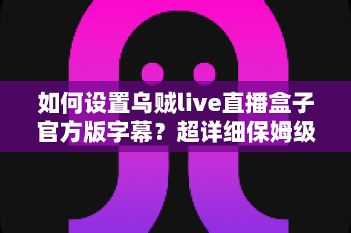 如何设置乌贼live直播盒子官方版字幕？超详细保姆级教程，三分钟轻松搞定观影体验
