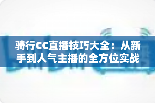 骑行CC直播技巧大全：从新手到人气主播的全方位实战指南