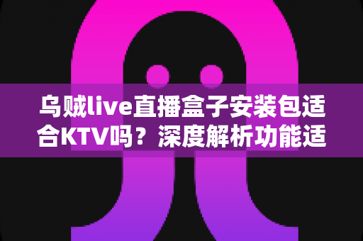 乌贼live直播盒子安装包适合KTV吗？深度解析功能适配性与商用使用建议