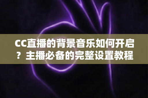 CC直播的背景音乐如何开启？主播必备的完整设置教程与实用技巧