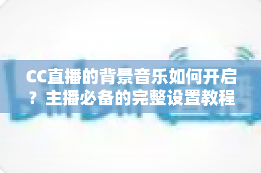 CC直播的背景音乐如何开启？主播必备的完整设置教程与实用技巧