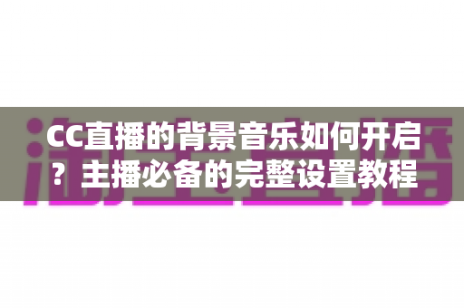 CC直播的背景音乐如何开启？主播必备的完整设置教程与实用技巧