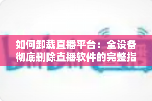 如何卸载直播平台:全设备彻底删除直播软件的完整指南与实用技巧 如何卸载直播平台:全设备彻底删除直播软件的完整指南与实用技巧