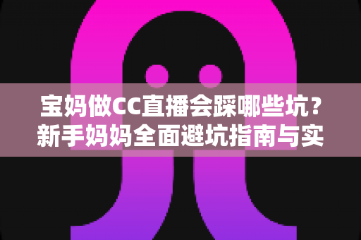 宝妈做CC直播会踩哪些坑?新手妈妈全面避坑指南与实操建议 宝妈做CC直播会踩哪些坑?新手妈妈全面避坑指南与实操建议