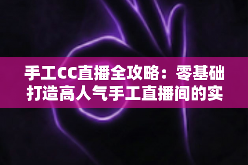 手工CC直播全攻略:零基础打造高人气手工直播间的实战指南 手工CC直播全攻略:零基础打造高人气手工直播间的实战指南