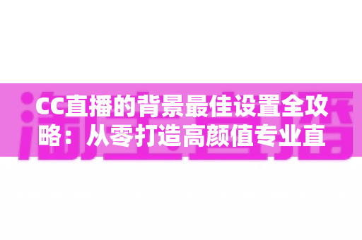 CC直播的背景最佳设置全攻略：从零打造高颜值专业直播间的完整指南
