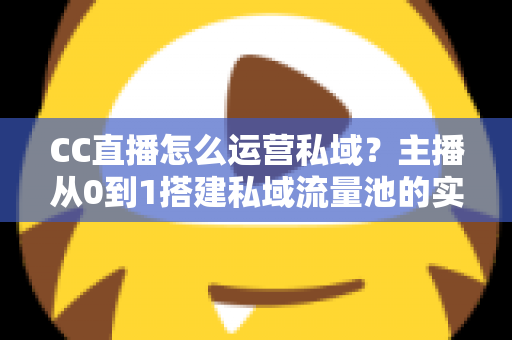 CC直播怎么运营私域？主播从0到1搭建私域流量池的实战运营指南