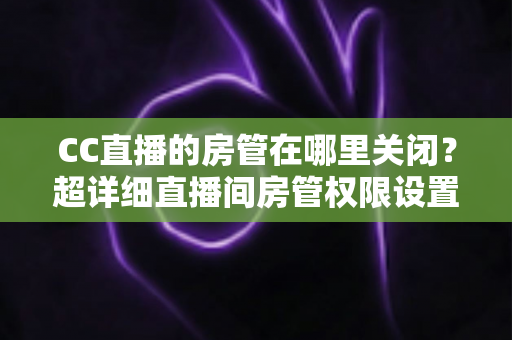 CC直播的房管在哪里关闭？超详细直播间房管权限设置与移除教程，让你轻松掌控直播节奏