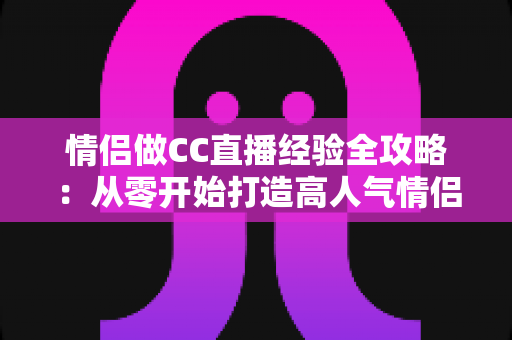 情侣做CC直播经验全攻略:从零开始打造高人气情侣直播间的实用指南 情侣做CC直播经验全攻略:从零开始打造高人气情侣直播间的实用指南