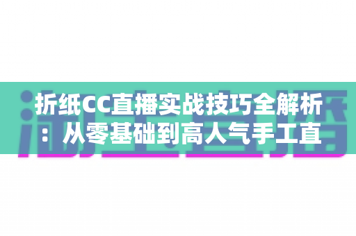 折纸CC直播实战技巧全解析：从零基础到高人气手工直播间的完整进阶指南