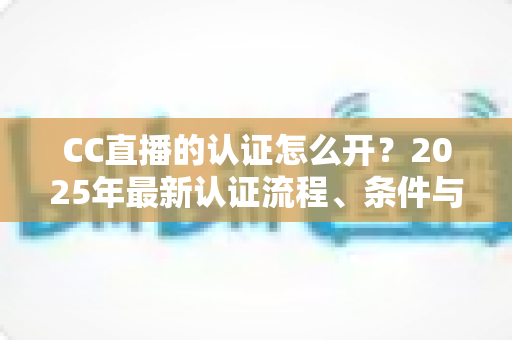 CC直播的认证怎么开?2025年最新认证流程、条件与实用技巧全解析 CC直播的认证怎么开?2025年最新认证流程、条件与实用技巧全解析
