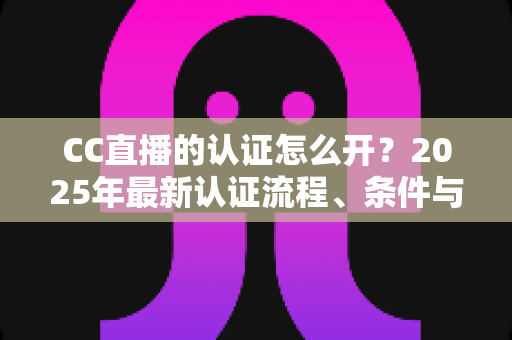 CC直播的认证怎么开？2025年最新认证流程、条件与实用技巧全解析