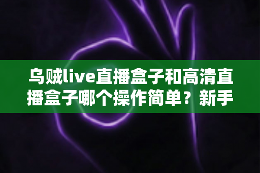 乌贼live直播盒子和高清直播盒子哪个操作简单？新手快速上手全攻略与深度评测