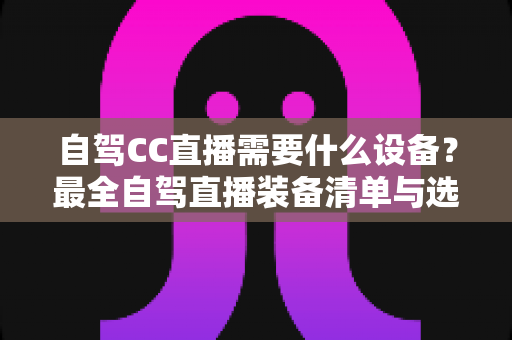 自驾CC直播需要什么设备？最全自驾直播装备清单与选购指南