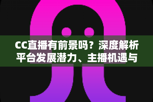 CC直播有前景吗？深度解析平台发展潜力、主播机遇与入局指南