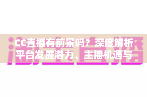 CC直播有前景吗？深度解析平台发展潜力、主播机遇与入局指南