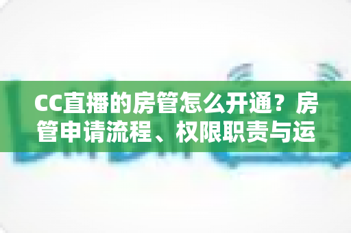 CC直播的房管怎么开通？房管申请流程、权限职责与运营技巧全解析
