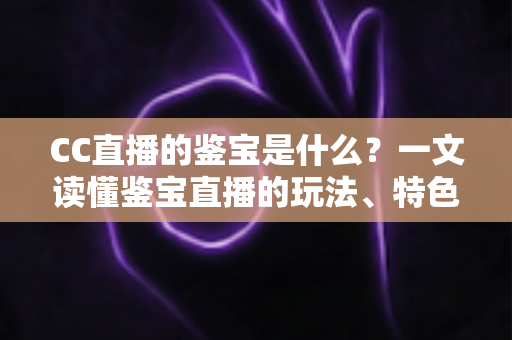 CC直播的鉴宝是什么？一文读懂鉴宝直播的玩法、特色与观看避坑指南