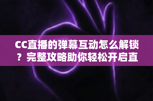 CC直播的弹幕互动怎么解锁？完整攻略助你轻松开启直播间互动新体验