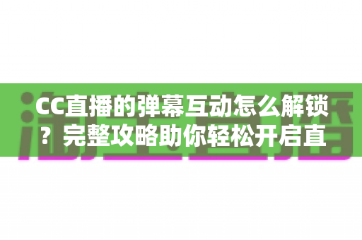 CC直播的弹幕互动怎么解锁？完整攻略助你轻松开启直播间互动新体验