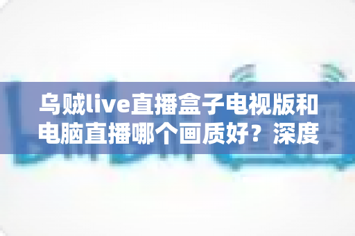 乌贼live直播盒子电视版和电脑直播哪个画质好?深度对比解析帮你选出最佳方案 乌贼live直播盒子电视版和电脑直播哪个画质好?深度对比解析帮你选出最佳方案