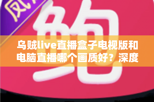 乌贼live直播盒子电视版和电脑直播哪个画质好?深度对比解析帮你选出最佳方案 乌贼live直播盒子电视版和电脑直播哪个画质好?深度对比解析帮你选出最佳方案