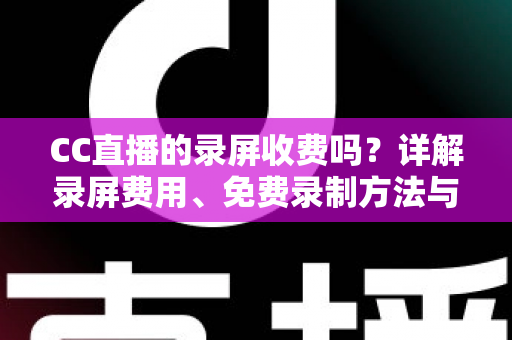 CC直播的录屏收费吗？详解录屏费用、免费录制方法与注意事项全指南
