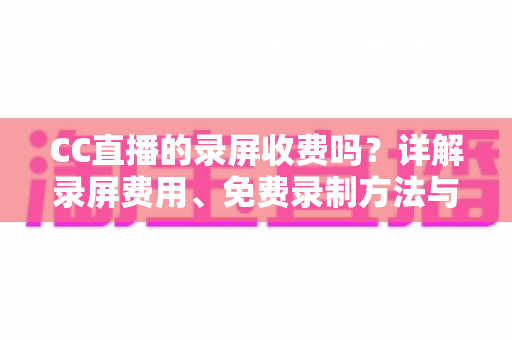 CC直播的录屏收费吗？详解录屏费用、免费录制方法与注意事项全指南