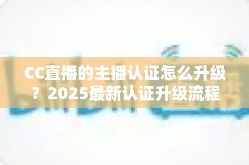 CC直播的主播认证怎么升级？2025最新认证升级流程、条件与技巧全解析
