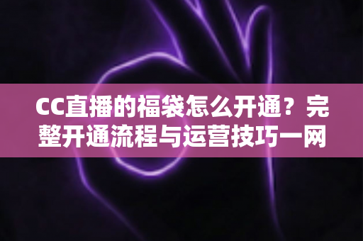 CC直播的福袋怎么开通？完整开通流程与运营技巧一网打尽，助你快速提升直播间人气